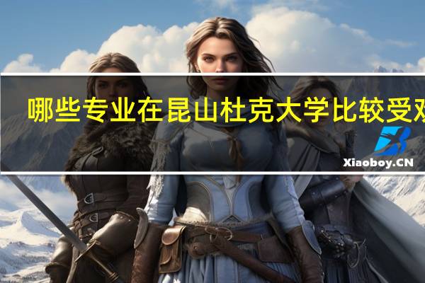 哪些专业在昆山杜克大学比较受欢迎