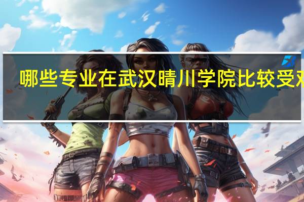 哪些专业在武汉晴川学院比较受欢迎