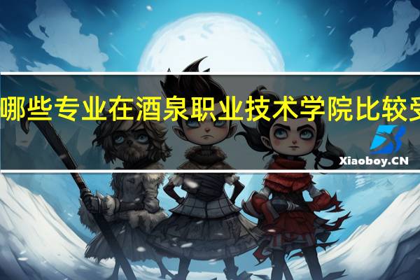 哪些专业在酒泉职业技术学院比较受欢迎