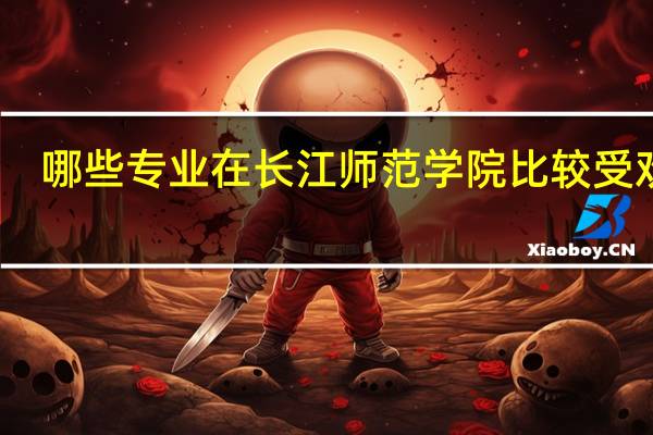 哪些专业在长江师范学院比较受欢迎