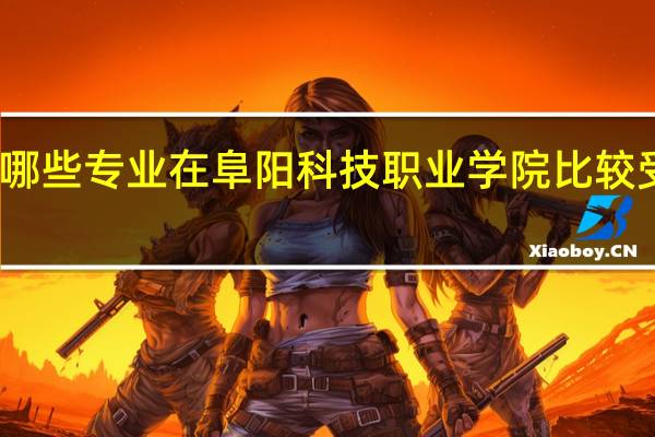 哪些专业在阜阳科技职业学院比较受欢迎