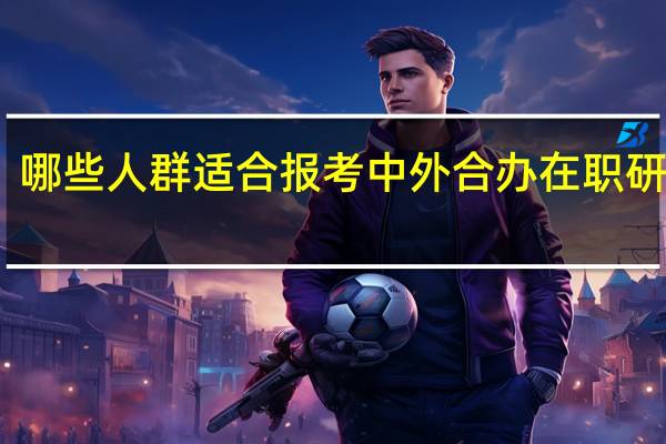 哪些人群适合报考中外合办在职研究生