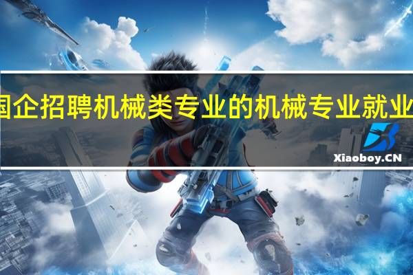哪些国企招聘机械类专业的 机械专业就业方向有什么