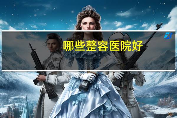 哪些整容医院好，中国哪家整容医院最好