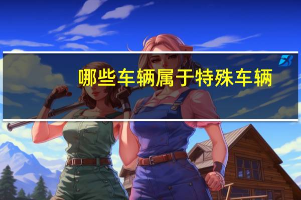 哪些车辆属于特殊车辆(哪些车辆属于特种车辆?)