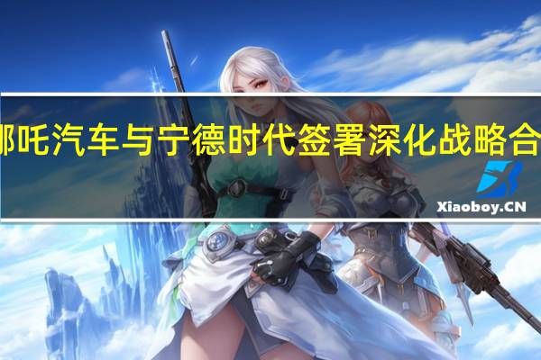哪吒汽车与宁德时代签署深化战略合作协议
