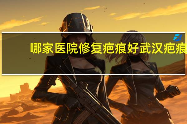 哪家医院修复疤痕好 武汉疤痕修复最好的医院是哪一家