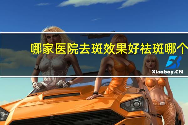 哪家医院去斑效果好 祛斑哪个最好