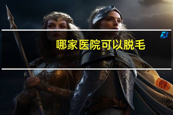 哪家医院可以脱毛？脱毛正规医院哪家好