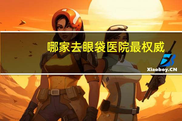哪家去眼袋医院最权威(在洛阳祛眼袋那个医院比较好)