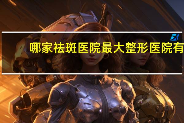 哪家祛斑医院 最大整形医院有哪些