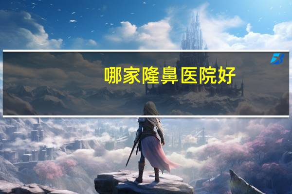 哪家隆鼻医院好，上海隆鼻医院哪个好