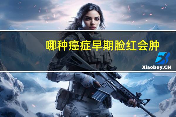 哪种癌症早期脸红会肿（哪种癌症早期脸红）