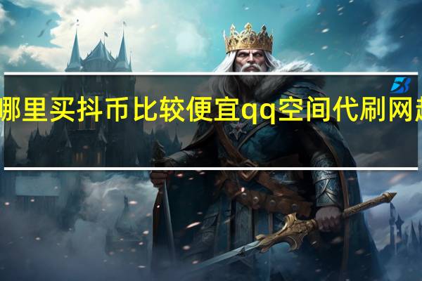 哪里买抖币比较便宜qq空间代刷网超低价(哪里可以买到抖币)