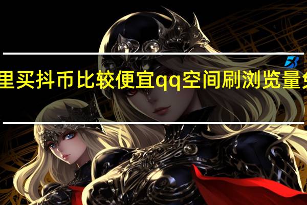 哪里买抖币比较便宜qq空间刷浏览量免费软件(哪里买抖币比较便宜)
