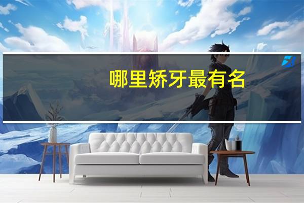 哪里矫牙最有名(哪里矫牙最有名的医生)