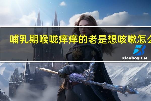 哺乳期喉咙痒痒的老是想咳嗽怎么办(喉咙痒痒的老是想咳嗽怎么办)