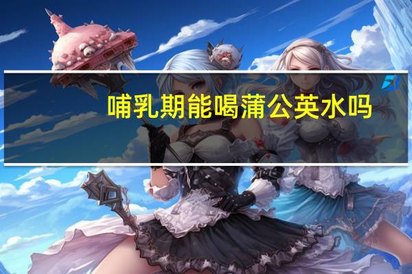 哺乳期能喝蒲公英水吗(哺乳期能喝蒲公英水吗)