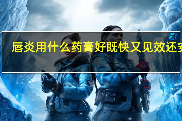 唇炎用什么药膏好既快又见效还安全(唇炎用什么药)