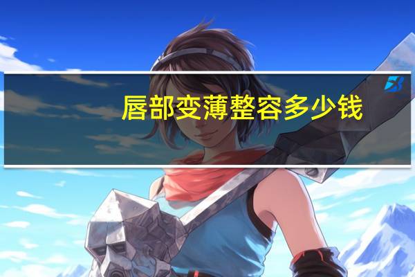 唇部变薄整容多少钱?把嘴唇变薄的手术,要多少钱啊