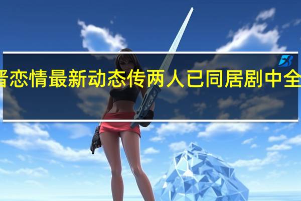 唐嫣罗晋恋情最新动态 传两人已同居剧中全程真吻不避嫌