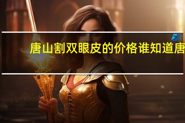 唐山割双眼皮的价格 谁知道唐山哪里做双眼皮手术比较好价格几何