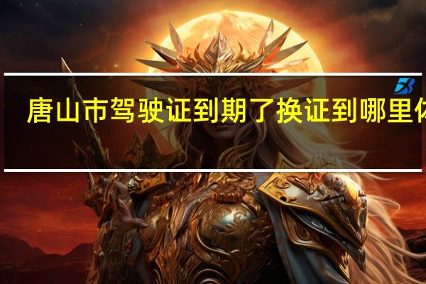 唐山市驾驶证到期了换证到哪里体检