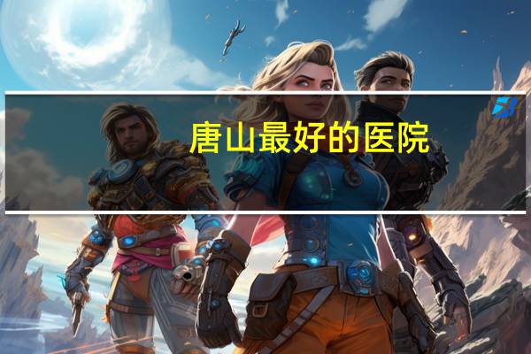 唐山最好的医院,唐山哪个医院皮肤科好