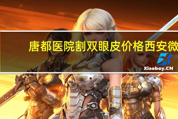 唐都医院割双眼皮价格 西安微创双眼皮手术哪家医院好