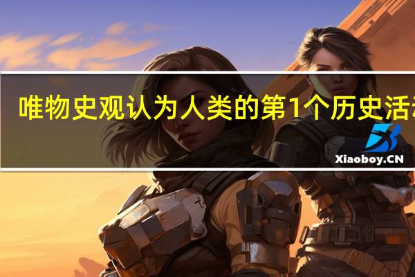 唯物史观认为人类的第1个历史活动是（唯物史观认为 人类的第一个历史活动是什么）
