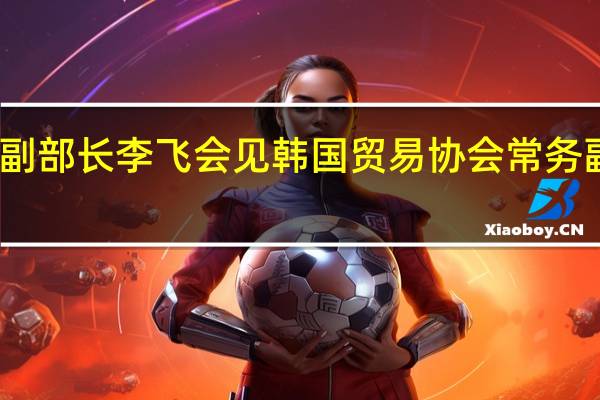 商务部副部长李飞会见韩国贸易协会常务副会长郑晚基