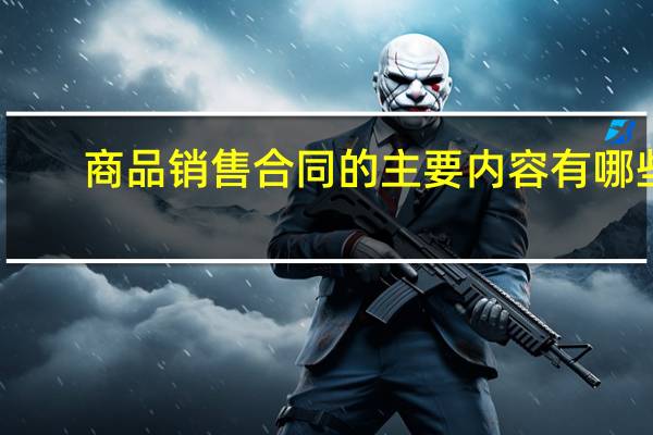 商品销售合同的主要内容有哪些?（商品销售合同范本）