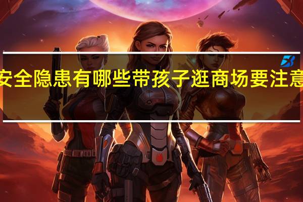 商场安全隐患有哪些带孩子逛商场要注意的6个地方