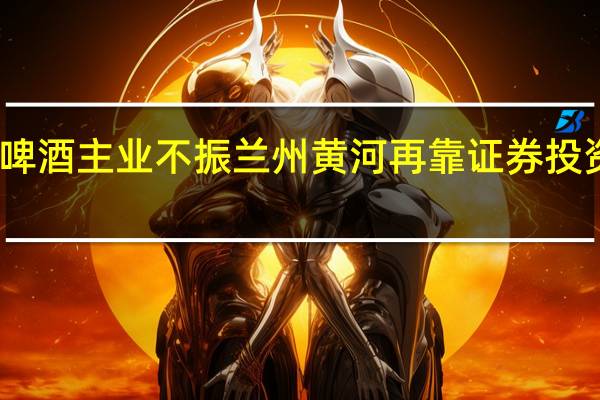啤酒主业不振 兰州黄河再靠证券投资扭亏