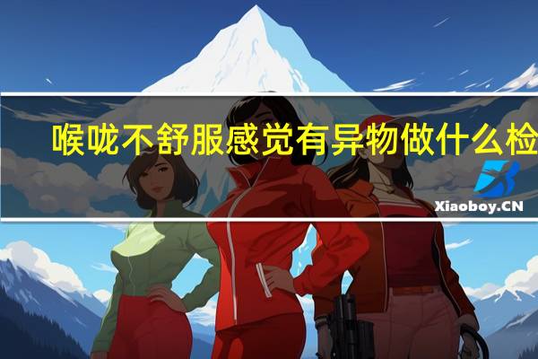 喉咙不舒服感觉有异物做什么检查（喉咙不舒服感觉有异物怎么办）