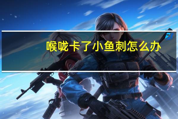 喉咙卡了小鱼刺怎么办（卡了鱼刺在喉咙怎么办）