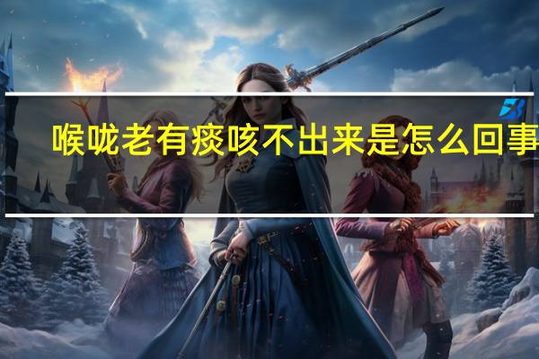 喉咙老有痰咳不出来是怎么回事呢（喉咙老有痰咳不出来是怎么回事）