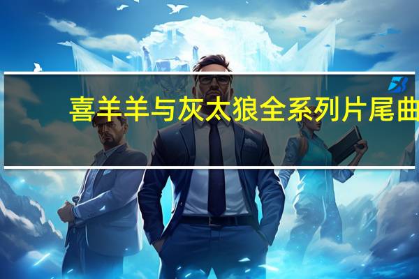 喜羊羊与灰太狼全系列片尾曲(喜羊羊与灰太狼全系列)