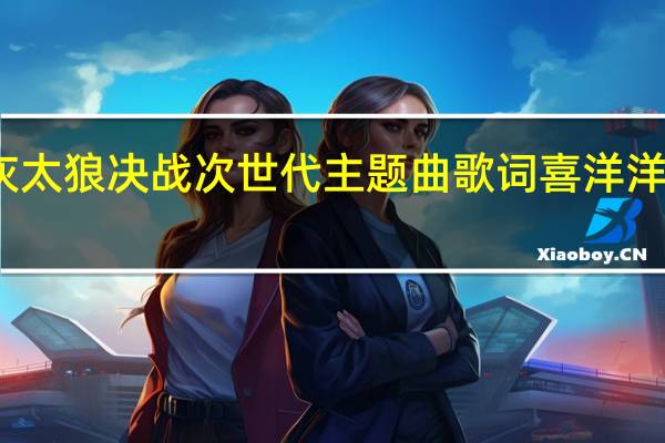 喜羊羊与灰太狼决战次世代主题曲歌词 喜洋洋与灰太狼主题歌