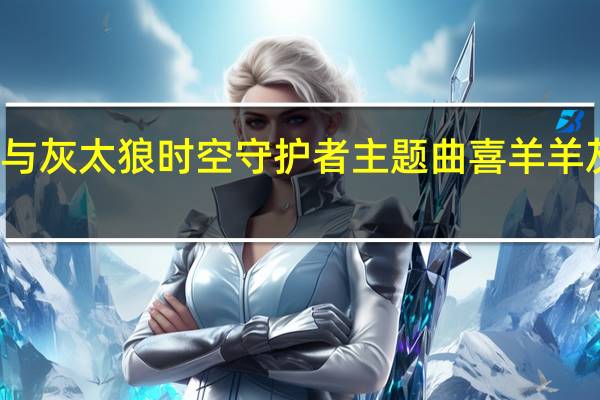 喜羊羊与灰太狼时空守护者主题曲 喜羊羊灰太狼主题曲