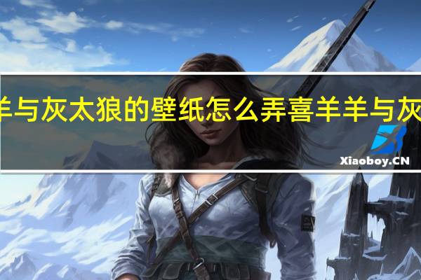 喜羊羊与灰太狼的壁纸怎么弄 喜羊羊与灰太狼的图片