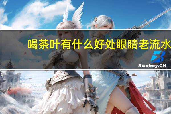 喝茶叶有什么好处眼睛老流水（喝茶叶有什么好处和坏处）