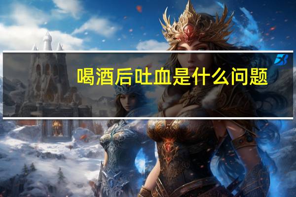 喝酒后吐血是什么问题（喝酒后吐血是什么原因）