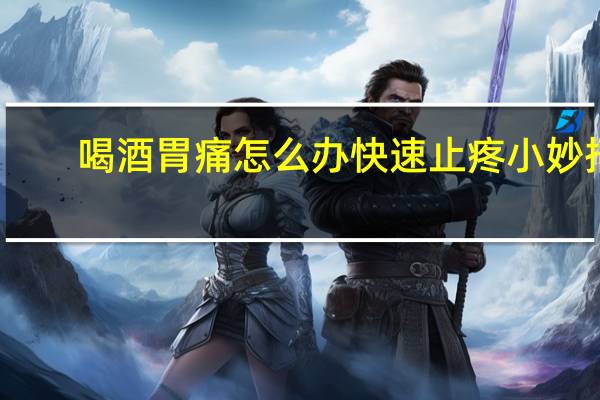 喝酒胃痛怎么办快速止疼小妙招（喝酒胃痛怎么办）
