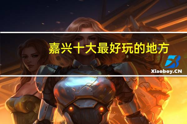 嘉兴十大最好玩的地方，嘉兴有什么好玩的地方旅游景点_嘉兴旅游景点大全介绍