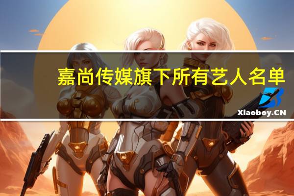 嘉尚传媒旗下所有艺人名单（嘉尚传媒旗下所有艺人）