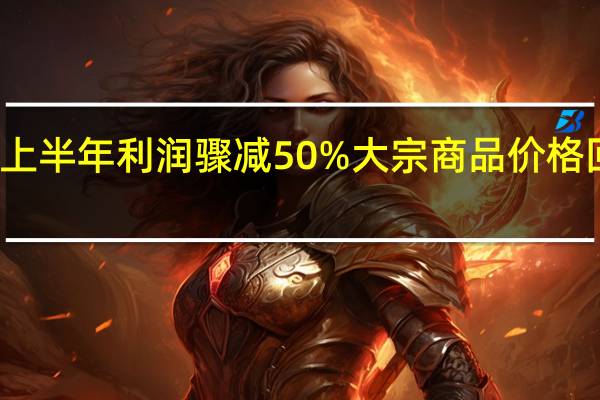嘉能可上半年利润骤减50% 大宗商品价格回落构成拖累
