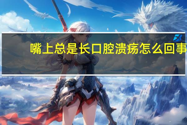嘴上总是长口腔溃疡怎么回事（总是长口腔溃疡怎么回事）
