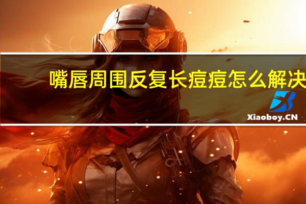 嘴唇周围反复长痘痘怎么解决（嘴唇周围反复长痘痘怎么办）