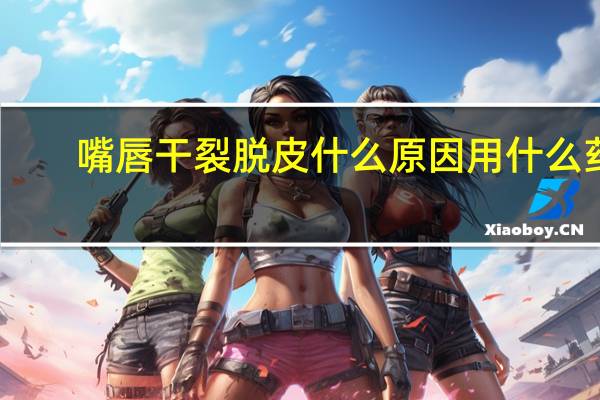 嘴唇干裂脱皮什么原因用什么药（嘴唇干裂脱皮什么原因）